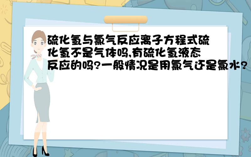 硫化氢与氯气反应离子方程式硫化氢不是气体吗,有硫化氢液态反应的吗?一般情况是用氯气还是氯水?