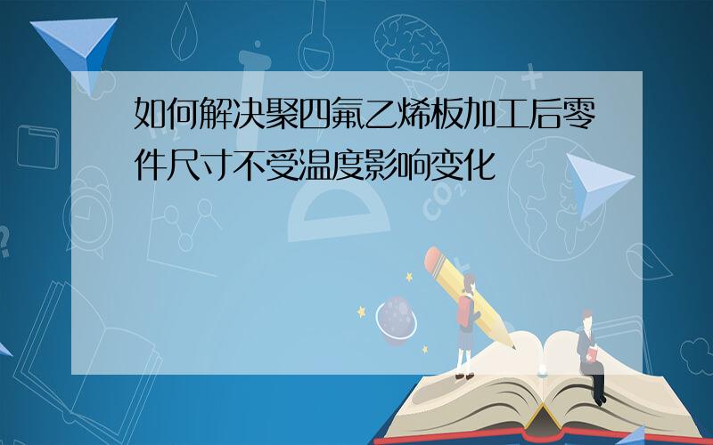 如何解决聚四氟乙烯板加工后零件尺寸不受温度影响变化