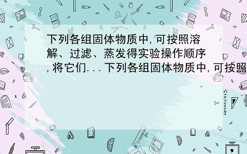 下列各组固体物质中,可按照溶解、过滤、蒸发得实验操作顺序,将它们...下列各组固体物质中,可按照溶解、过滤、蒸发得实验操作顺序,将它们相互分离的是__A,NaNo3 & NaCl.B,MnO2 & KCl.C,Cuo & 碳木