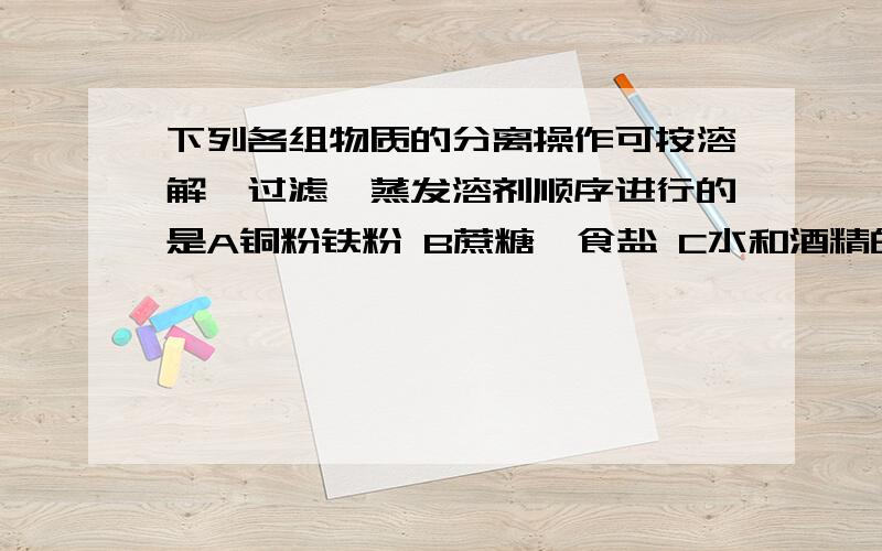 下列各组物质的分离操作可按溶解,过滤,蒸发溶剂顺序进行的是A铜粉铁粉 B蔗糖,食盐 C水和酒精的混合物 D食盐与沙子