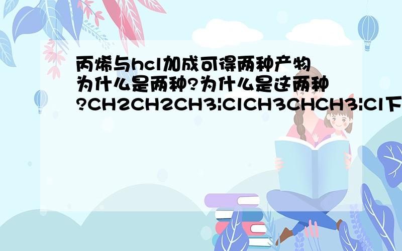 丙烯与hcl加成可得两种产物为什么是两种?为什么是这两种?CH2CH2CH3|ClCH3CHCH3|Cl下面的-cl 连在CH3CHCH3 的CH下面