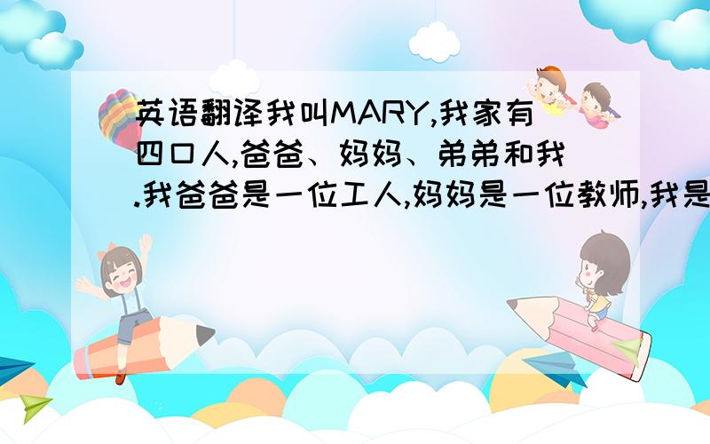 英语翻译我叫MARY,我家有四口人,爸爸、妈妈、弟弟和我.我爸爸是一位工人,妈妈是一位教师,我是一名学生,今年12岁.我弟弟只有五岁,还未上学.