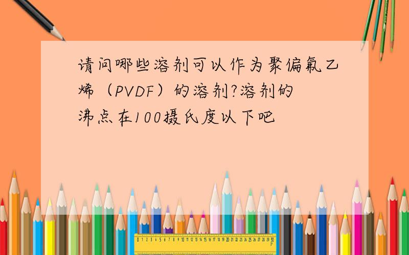 请问哪些溶剂可以作为聚偏氟乙烯（PVDF）的溶剂?溶剂的沸点在100摄氏度以下吧