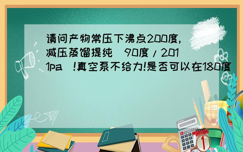 请问产物常压下沸点200度,减压蒸馏提纯(90度/2011pa)!真空泵不给力!是否可以在180度／?pa下减蒸呢?这样会分解或聚合吗?