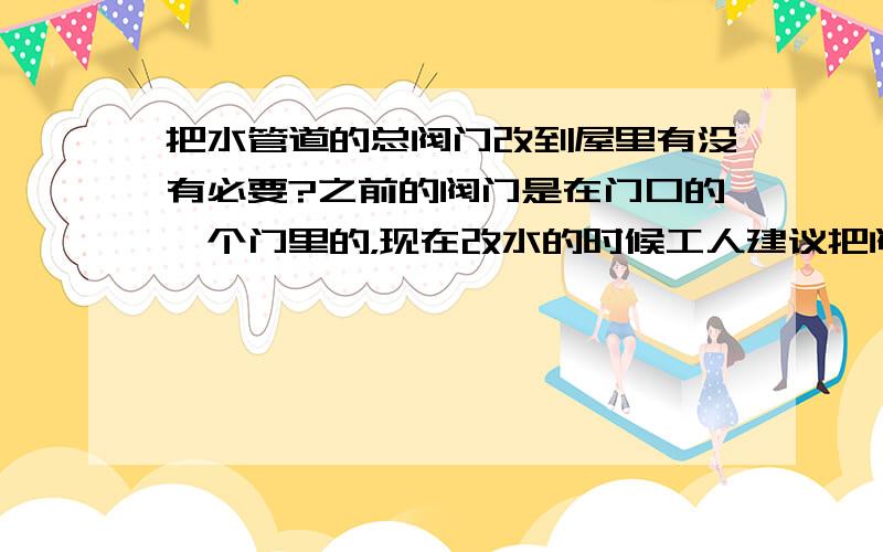 把水管道的总阀门改到屋里有没有必要?之前的阀门是在门口的一个门里的，现在改水的时候工人建议把阀门改到屋里有没有必要？