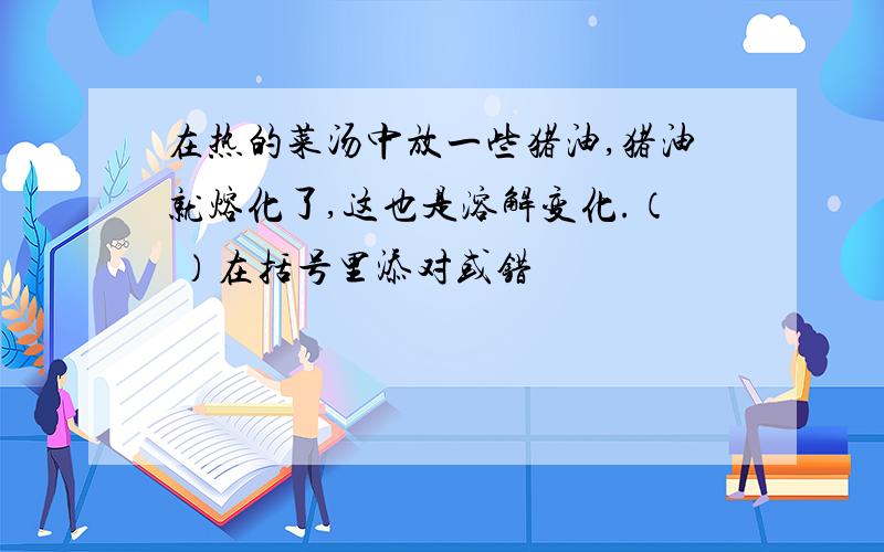 在热的菜汤中放一些猪油,猪油就熔化了,这也是溶解变化.（ ）在括号里添对或错