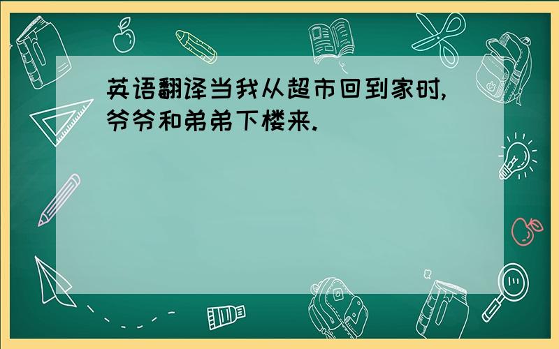 英语翻译当我从超市回到家时,爷爷和弟弟下楼来.