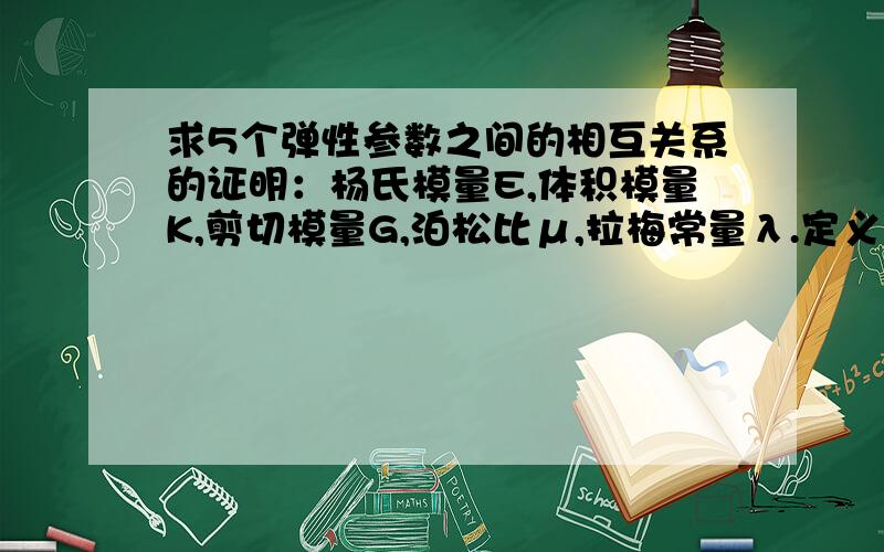 求5个弹性参数之间的相互关系的证明：杨氏模量E,体积模量K,剪切模量G,泊松比μ,拉梅常量λ.定义：E=(F/S)/(△L/L),K=P/（△V/V),G=(F/S)/Φ,μ=-（△d/d)/(△L/L),λ=μE/[(1+μ)(1-2μ)].要证明的关系如下：1