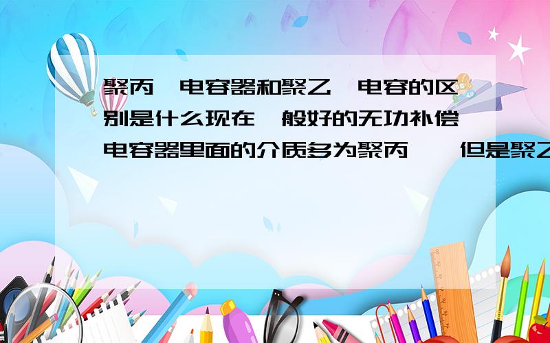 聚丙烯电容器和聚乙烯电容的区别是什么现在一般好的无功补偿电容器里面的介质多为聚丙烯,但是聚乙烯同样有绝缘效果怎么不使用它呢?