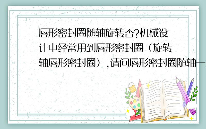 唇形密封圈随轴旋转否?机械设计中经常用到唇形密封圈（旋转轴唇形密封圈）,请问唇形密封圈随轴一起旋转否?个人感觉密封圈固定于透盖内,不随轴旋转,即与轴有相对运动.对否?