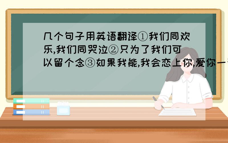 几个句子用英语翻译①我们同欢乐,我们同哭泣②只为了我们可以留个念③如果我能,我会恋上你,爱你一辈子④爱撒娇的小宝宝⑤即使这样,我们仍是朋友我们同欢乐。我们同哭泣、分开说好不