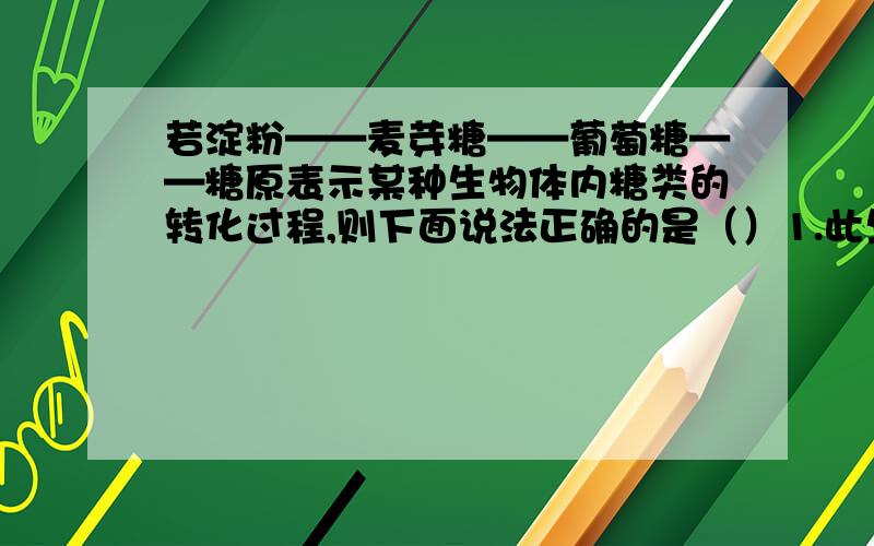 若淀粉——麦芽糖——葡萄糖——糖原表示某种生物体内糖类的转化过程,则下面说法正确的是（）1.此生物是动物,因为能将淀粉转化为糖原2.上述关于糖的转化不可能同时发生在一个生物体