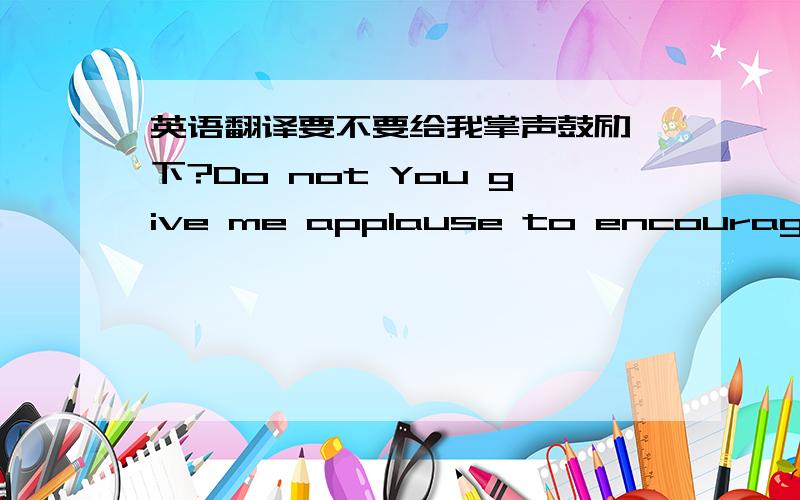 英语翻译要不要给我掌声鼓励一下?Do not You give me applause to encourage ME?