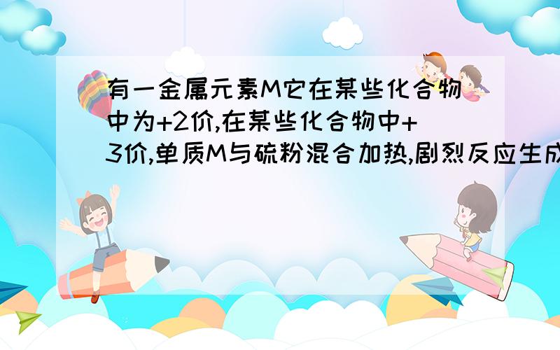 有一金属元素M它在某些化合物中为+2价,在某些化合物中+3价,单质M与硫粉混合加热,剧烈反应生成黑色固体A单质M与足量的氯气反应生成固体B,B物质的溶液与氢氧化钠溶液作用产生红褐色沉淀C,