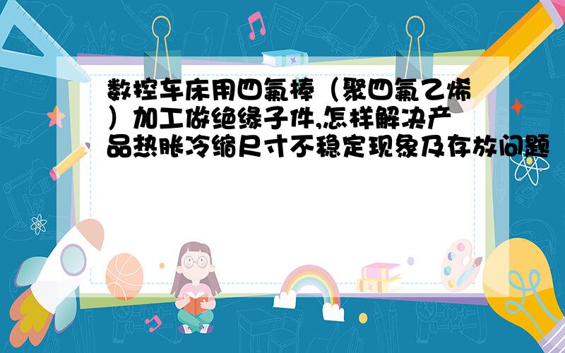 数控车床用四氟棒（聚四氟乙烯）加工做绝缘子件,怎样解决产品热胀冷缩尺寸不稳定现象及存放问题