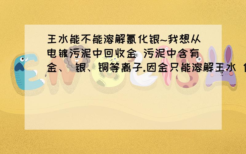 王水能不能溶解氯化银~我想从电镀污泥中回收金 污泥中含有金、 银、铜等离子.因金只能溶解王水 但王水是硝酸跟盐酸1：3 混合产生的,故有氯离子 会与银离子发生反应生成氯化银沉淀 回