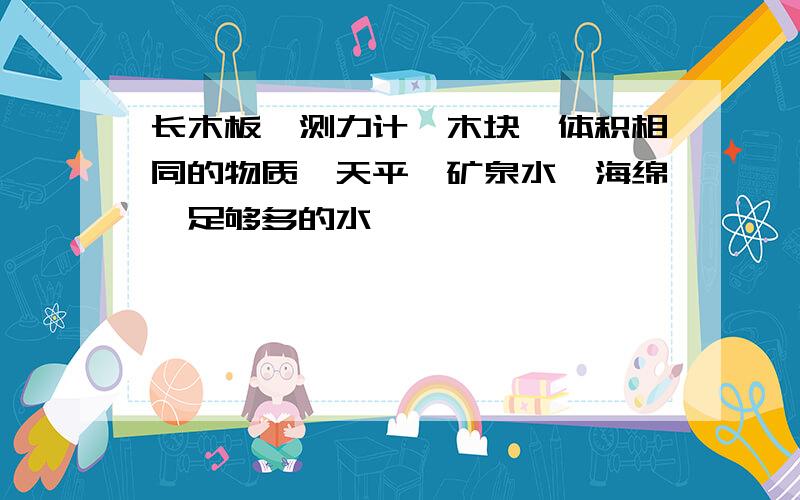 长木板,测力计,木块,体积相同的物质,天平,矿泉水,海绵,足够多的水,