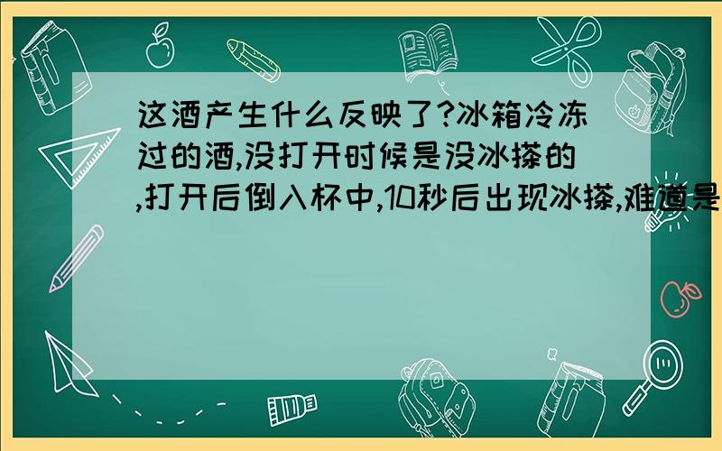 这酒产生什么反映了?冰箱冷冻过的酒,没打开时候是没冰搽的,打开后倒入杯中,10秒后出现冰搽,难道是酒里某中成分在冷热交替的时候会产生某中反映?5分钟前刚得到此现象