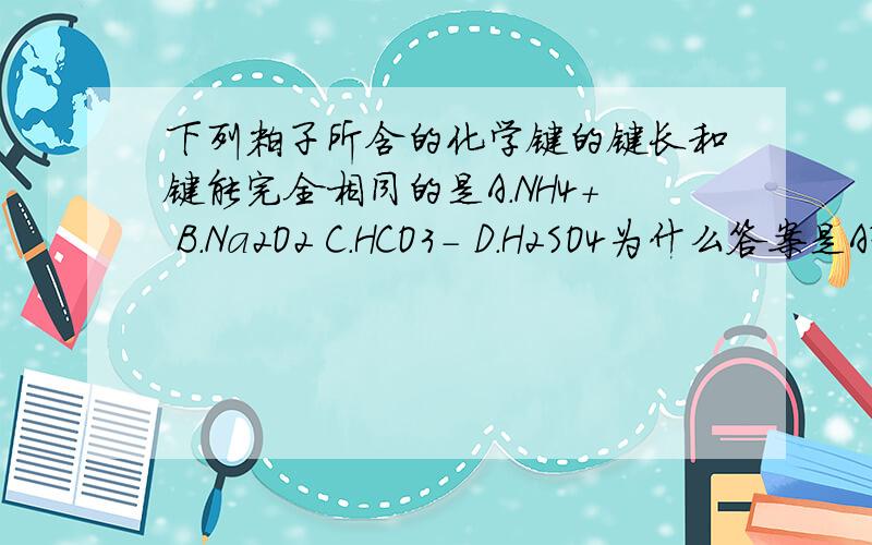 下列粒子所含的化学键的键长和键能完全相同的是A.NH4+ B.Na2O2 C.HCO3- D.H2SO4为什么答案是A？答案确实是A