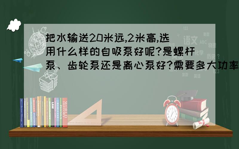 把水输送20米远,2米高,选用什么样的自吸泵好呢?是螺杆泵、齿轮泵还是离心泵好?需要多大功率呢?介质流通管路为六分.螺杆泵、齿轮泵、离心泵各有什么优缺点啊?都适合什么情况下使用呢?