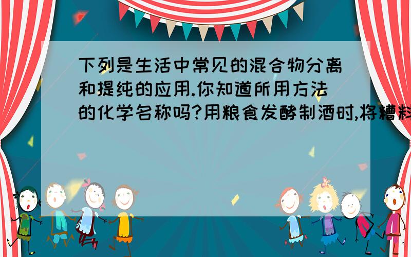 下列是生活中常见的混合物分离和提纯的应用.你知道所用方法的化学名称吗?用粮食发酵制酒时,将糟料放入容器中,在容器底部加热;不慎将油汤洒在衣服上,可用酒精洗涤剂除去