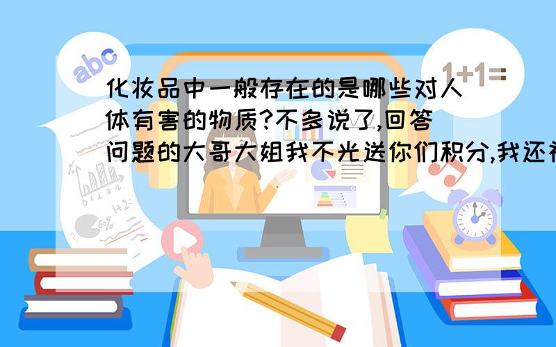 化妆品中一般存在的是哪些对人体有害的物质?不多说了,回答问题的大哥大姐我不光送你们积分,我还祝福你们母亲长寿,父亲健康,永远快乐乐的生活~