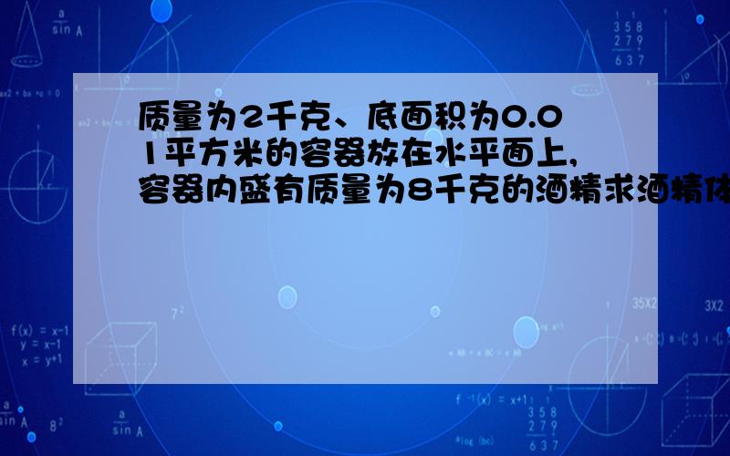 质量为2千克、底面积为0.01平方米的容器放在水平面上,容器内盛有质量为8千克的酒精求酒精体积.酒精密度=0.8乘10的3次方千克每立方米,g=10N每千克