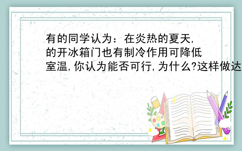 有的同学认为：在炎热的夏天,的开冰箱门也有制冷作用可降低室温,你认为能否可行,为什么?这样做达不到降低室温的目的,因为冰箱在治冷的同时,冷凝器要散发出大量的热,而冰箱里散发的冷