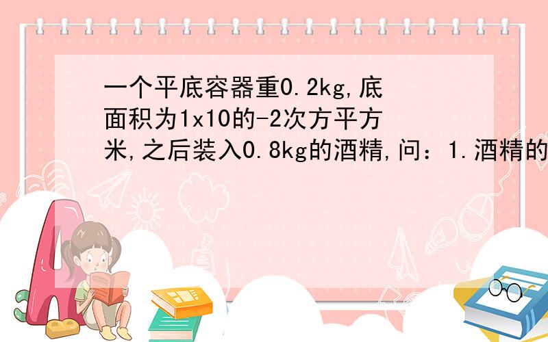 一个平底容器重0.2kg,底面积为1x10的-2次方平方米,之后装入0.8kg的酒精,问：1.酒精的体积.2.容器对水接上：面的压力和压强.（酒精的密度为0.8x10的3次方每立方米）