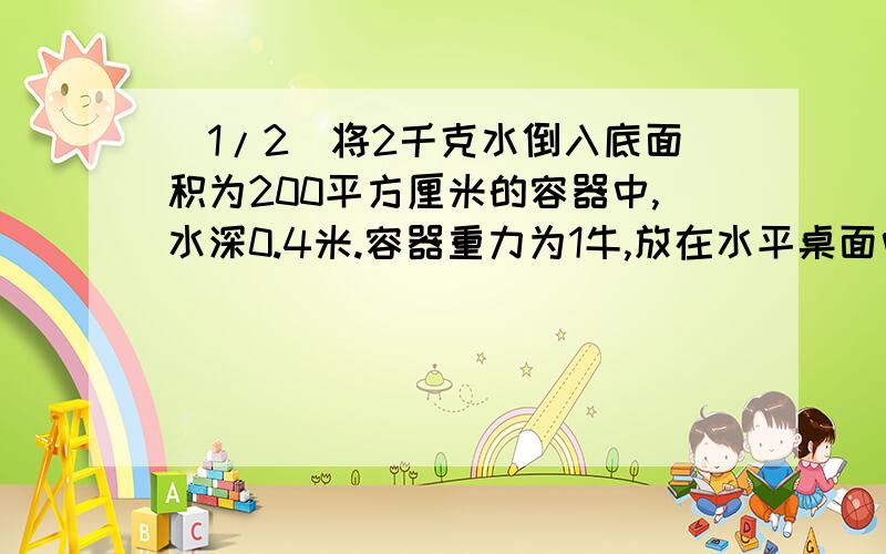 (1/2)将2千克水倒入底面积为200平方厘米的容器中,水深0.4米.容器重力为1牛,放在水平桌面中央 求（...(1/2)将2千克水倒入底面积为200平方厘米的容器中,水深0.4米.容器重力为1牛,放在水平桌面中