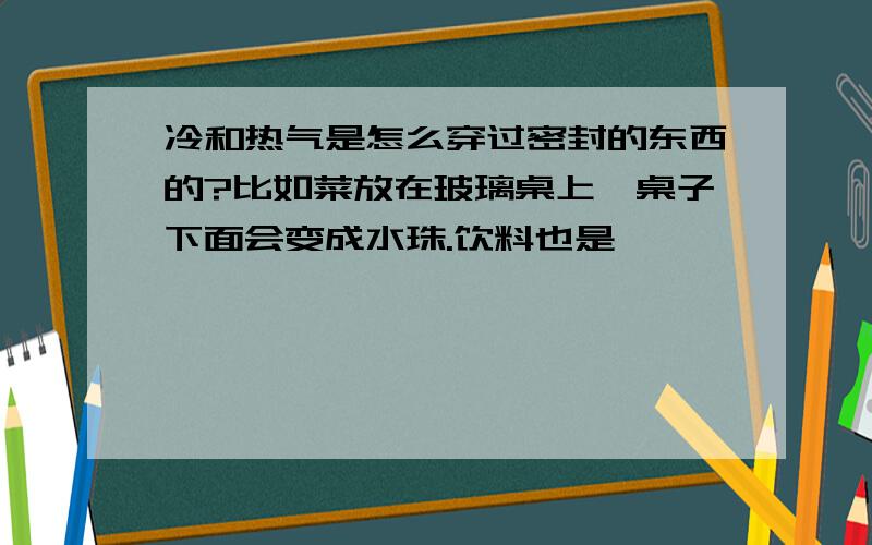 冷和热气是怎么穿过密封的东西的?比如菜放在玻璃桌上,桌子下面会变成水珠.饮料也是