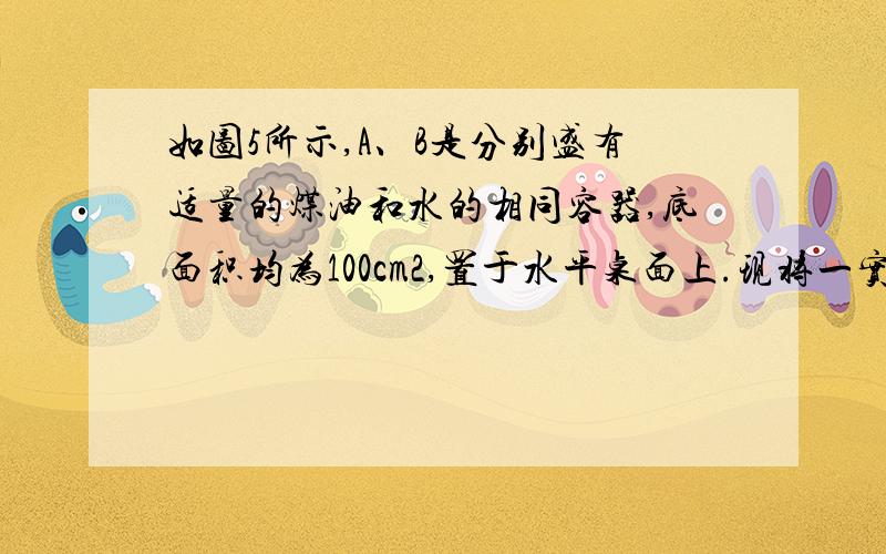 如图5所示,A、B是分别盛有适量的煤油和水的相同容器,底面积均为100cm2,置于水平桌面上.现将一实心小球分别放入A、B两容器中，小球静止后排开煤油和水的体积分别为20cm3和18cm3。则小球的密