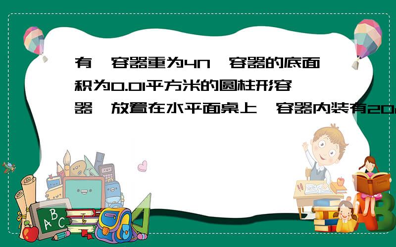 有一容器重为4N,容器的底面积为0.01平方米的圆柱形容器,放置在水平面桌上,容器内装有20cm的水1、水对容器底的压强是多少P 2、水平面受到容器的压力和压强是多少（g= 10N每千克）