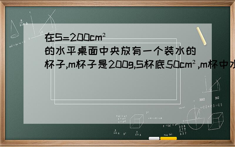 在S=200cm²的水平桌面中央放有一个装水的杯子,m杯子是200g,S杯底50cm²,m杯中水=400g,求(1)水对杯底的压力(g取10N/kg）（2）杯杯子对桌面的压强.（g同上）