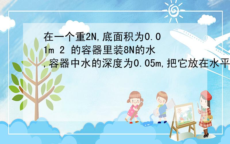 在一个重2N,底面积为0.01m 2 的容器里装8N的水,容器中水的深度为0.05m,把它放在水平桌面上,（1）水对容器底部的压强和压力； （2）容器对桌面的压力和压强      可是压力不是等于重力吗 为什