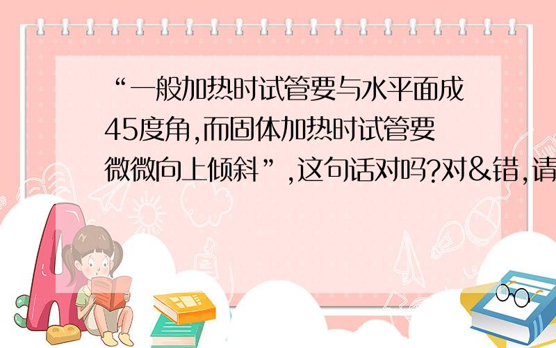 “一般加热时试管要与水平面成45度角,而固体加热时试管要微微向上倾斜”,这句话对吗?对&错,请说明原因.