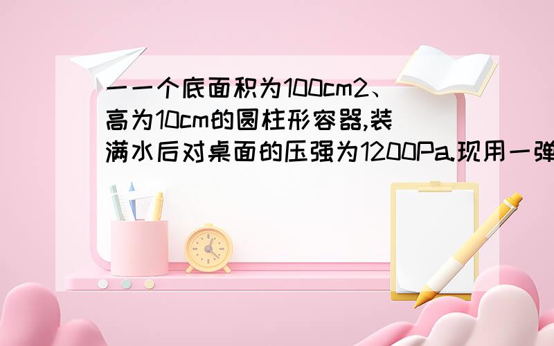 一一个底面积为100cm2、高为10cm的圆柱形容器,装满水后对桌面的压强为1200Pa.现用一弹簧测力计悬挂金属块,轻轻浸入水中.当金属块浸没水中且静止不动时,弹簧测力计示数为4.8N.将金属块缓慢