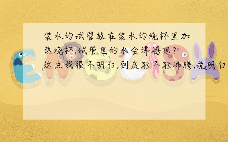 装水的试管放在装水的烧杯里加热烧杯,试管里的水会沸腾吗?这点我很不明白,到底能不能沸腾,说明白点.