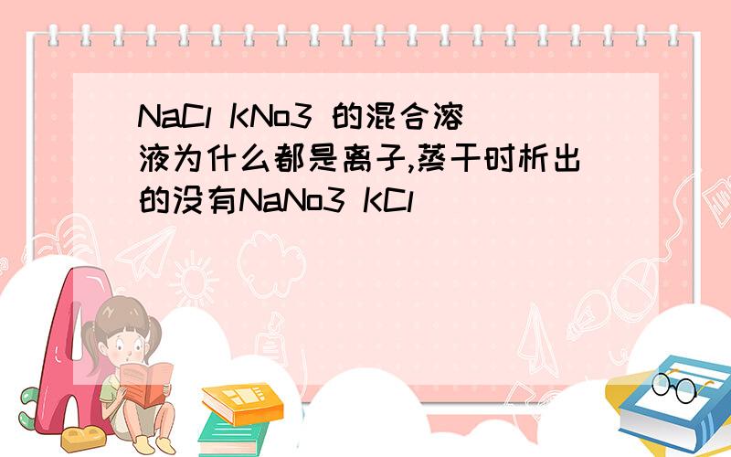 NaCl KNo3 的混合溶液为什么都是离子,蒸干时析出的没有NaNo3 KCl