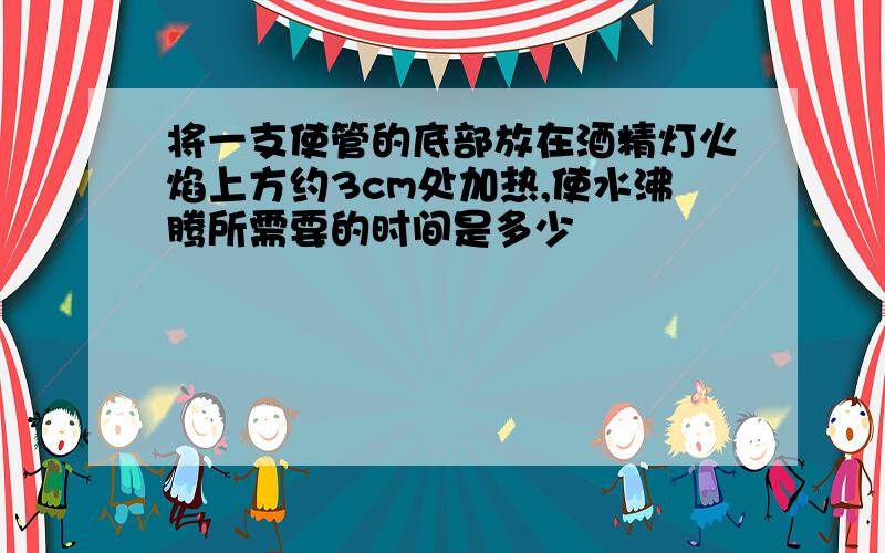 将一支使管的底部放在酒精灯火焰上方约3cm处加热,使水沸腾所需要的时间是多少