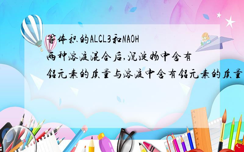 等体积的ALCL3和NAOH两种溶液混合后,沉淀物中含有铝元素的质量与溶液中含有铝元素的质量相等,则ALCL3和NAOH两种溶液物质的量浓度之比是 ( ) 1.1:3 2.2:3 3.1:4 4.2:7 A.1和2 B.1和3 C.2和4 D.3和4