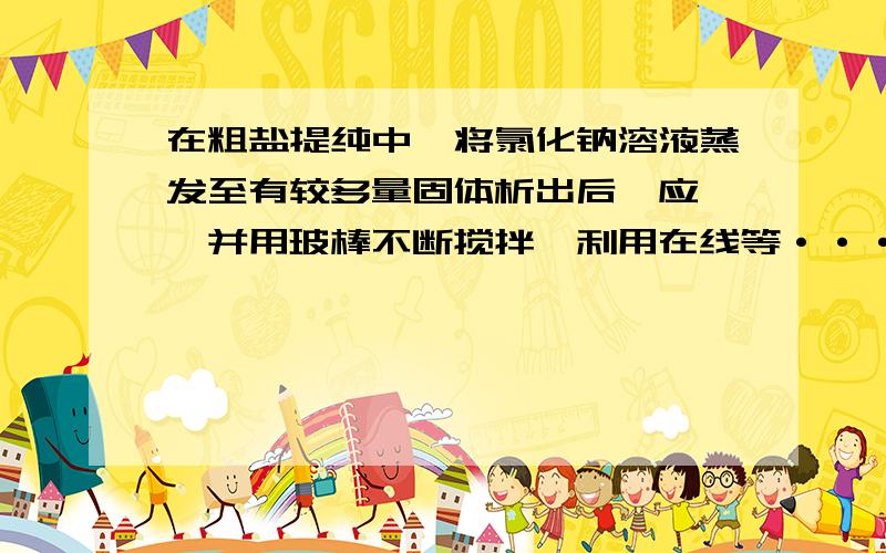 在粗盐提纯中,将氯化钠溶液蒸发至有较多量固体析出后,应 ,并用玻棒不断搅拌,利用在线等············在粗盐提纯中,将氯化钠溶液蒸发至有较多量固体析出后,应             ,并用玻棒不