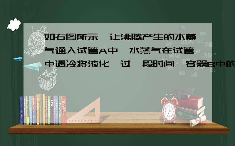 如右图所示,让沸腾产生的水蒸气通入试管A中,水蒸气在试管中遇冷将液化,过一段时间,容器B中的水温降低说明了什么