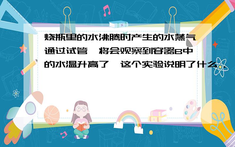 烧瓶里的水沸腾时产生的水蒸气通过试管,将会观察到容器B中的水温升高了,这个实验说明了什么 .