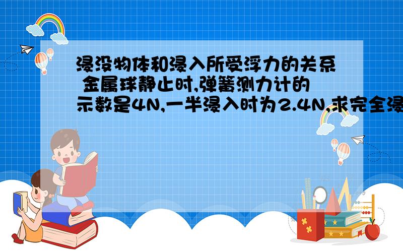 浸没物体和浸入所受浮力的关系 金属球静止时,弹簧测力计的示数是4N,一半浸入时为2.4N,求完全浸没时的示