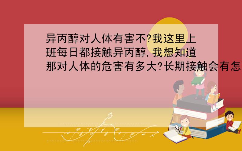 异丙醇对人体有害不?我这里上班每日都接触异丙醇,我想知道那对人体的危害有多大?长期接触会有怎样?它的毒性是几级?毒性等级又是怎么划分的?