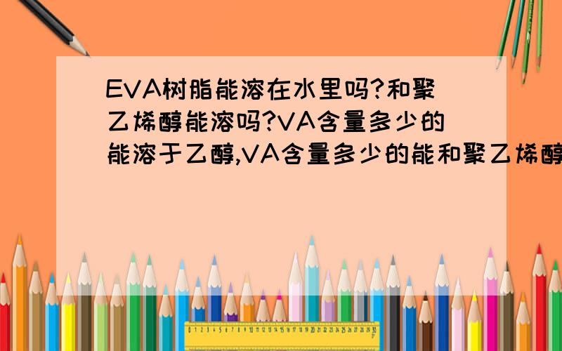 EVA树脂能溶在水里吗?和聚乙烯醇能溶吗?VA含量多少的能溶于乙醇,VA含量多少的能和聚乙烯醇溶合