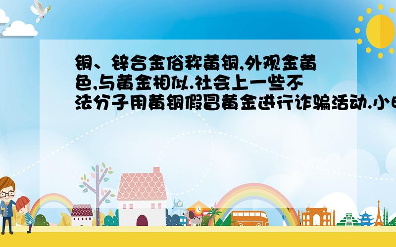 铜、锌合金俗称黄铜,外观金黄色,与黄金相似.社会上一些不法分子用黄铜假冒黄金进行诈骗活动.小明的奶奶花了2000元人民币买了两个金元宝,小明看到后怀疑是假的,他用一个金元宝作了下列