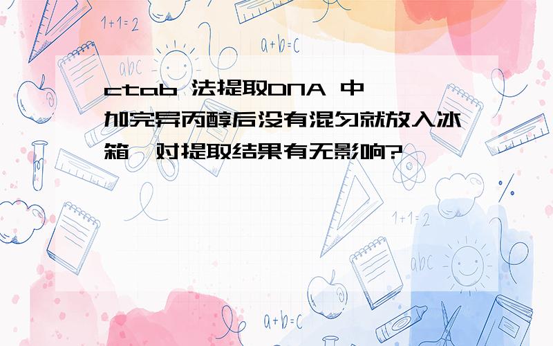 ctab 法提取DNA 中,加完异丙醇后没有混匀就放入冰箱,对提取结果有无影响?