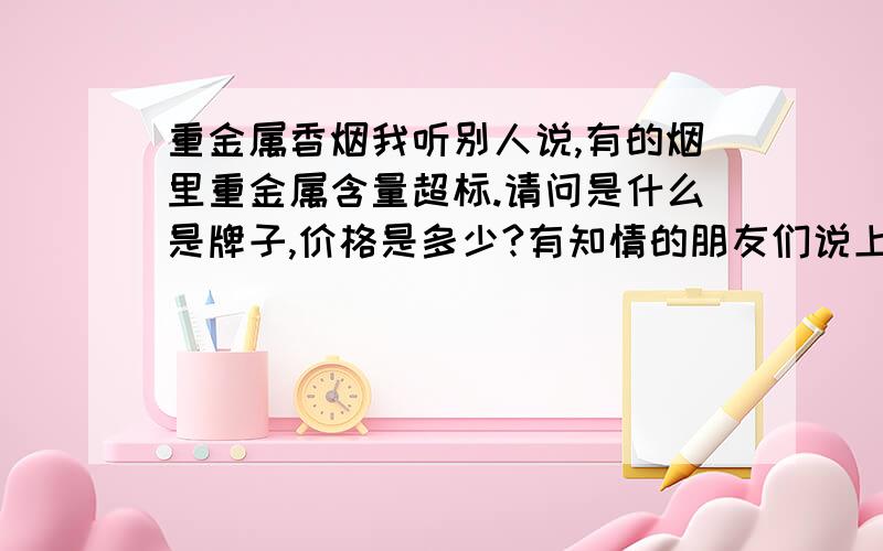 重金属香烟我听别人说,有的烟里重金属含量超标.请问是什么是牌子,价格是多少?有知情的朋友们说上一二.